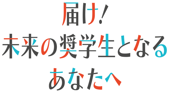 届け! 未来の奨学生となるあなたへ